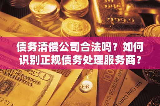 武汉债务清偿公司合法吗？如何识别正规债务处理服务商？