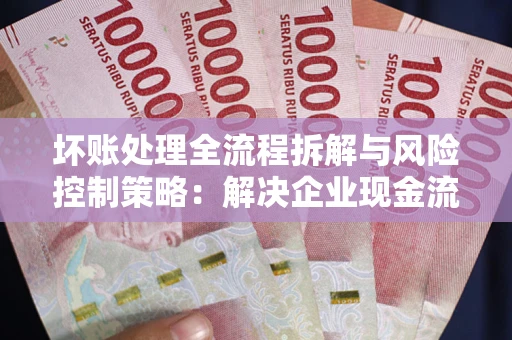 武汉坏账处理全流程拆解与风险控制策略：解决企业现金流顽疾的实战指南