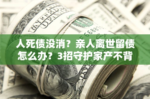 武汉人死债没消？亲人离世留债怎么办？3招守护家产不背锅