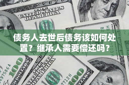 武汉债务人去世后债务该如何处置？继承人需要偿还吗？