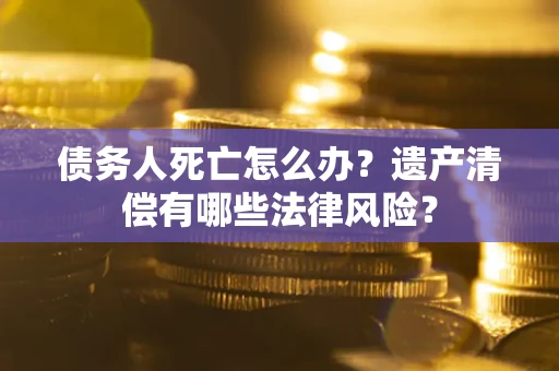 武汉债务人死亡怎么办？遗产清偿有哪些法律风险？
