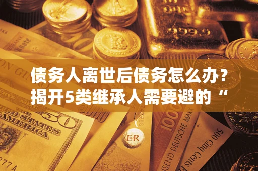 武汉债务人离世后债务怎么办？揭开5类继承人需要避的“坑”