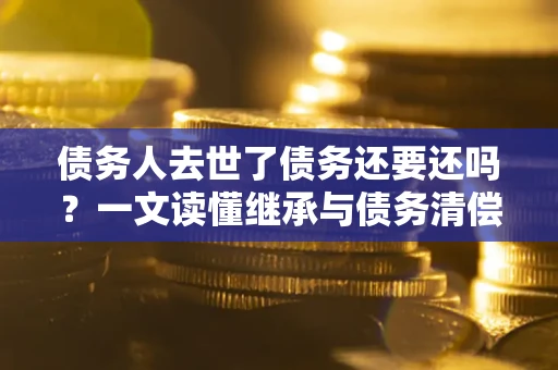 武汉债务人去世了债务还要还吗？一文读懂继承与债务清偿