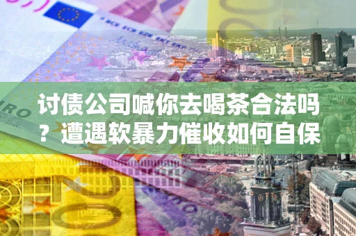 武汉讨债公司喊你去喝茶合法吗？遭遇软暴力催收如何自保？