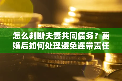 武汉怎么判断夫妻共同债务？离婚后如何处理避免连带责任？